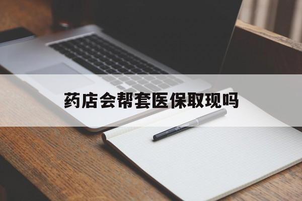 云南最新药店会帮套医保取现吗方法分析(最方便真实的云南药店会帮你套现医保卡吗方法)